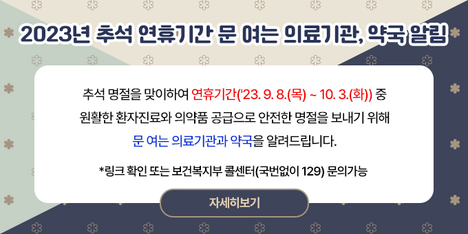 제목 : 2023년 추석 연휴기간 문 여는 의료기관, 약국 알림 내용   추석 명절을 맞이하여 연휴기간('23. 9. 8.(목) ~ 10. 3.(화)) 중 원활한 환자진료와 의약품 공급으로 안전한 명절을 보내기 위해 문 여는 의료기관과 약국을 알려드립니다. *링크 확인 또는 보건복지부 콜센터(국번없이 129) 문의가능