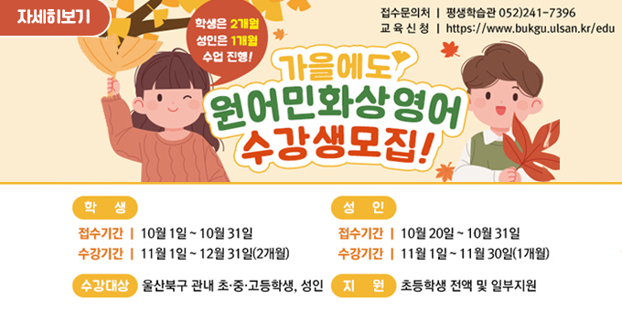 1. 모집기간 : 학생 10. 1.~10. 31. / 성인 : 10. 20.~10. 31. 2. 교육기간 : ’23. 11.~12.(2개월) ※ 성인 : ’23. 11.(1개월 수강)  3. 모집대상 : 북구 초ㆍ중ㆍ고등학생 및 성인  4. 신청방법 : 평생학습관 홈페이지 → 혁신교육지구 → 영어배움터 → 울산북구 원어민 화상영어 사이트 바로가기  5. 교육내용 :	원어민 화상영어 학습