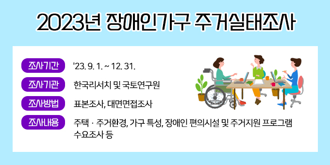 ㅇ 조사기간 : '23. 9. 1. ~ 12. 31.  ㅇ 조사기관 : 한국리서치 및 국토연구원  ㅇ 조사방법 : 표본조사, 대면면접조사  ㅇ 조사내용 : 주택·주거환경, 가구 특성, 장애인 편의시설 및 주거지원 프로그램 수요조사 등