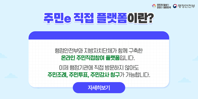 주민e 직접 플랫폼이란? 행정안전부와 지방자치단체가 함께 구축한 온라인 주민직접참여 플랫폼입니다. 이제 행정기관에 직접 방문하지 않아도 주민조례, 주민투표, 주민감사 청구가 가능합니다, [자세히보기]