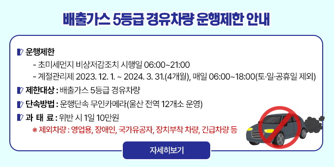 배출가스 5등급 경유차량 운행제한 안내    ○ 운행제한 - 초미세먼지 비상저감조치 시행일 06:00~21:00  - 계절관리제 2023. 12. 1. ~ 2024. 3. 31.(4개월), 매일 06:00~18:00(토·일·공휴일 제외)    ○ 제한대상 : 배출가스 5등급 경유차량    ○ 단속방법 : 운행단속 무인카메라(울산 전역 12개소 운영)    ○ 과 태 료 : 위반 시 1일 10만원 ※ 제외차량 : 영업용, 장애인, 국가유공자, 장치부착 차량, 긴급차량 등 [자세히보기]