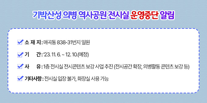 ○ 소 재 지 : 매곡동 838-31번지 일원  ○ 기    간 : ‘23. 11. 6. ~ 12. 10.(예정)  ○ 사    유 : 1층 전시실 전시콘텐츠 보강 사업 추진 (전시공간 확장, 의병활동 콘텐츠 보강 등)  ○ 기타사항 : 전시실 입장 불가, 화장실 사용 가능