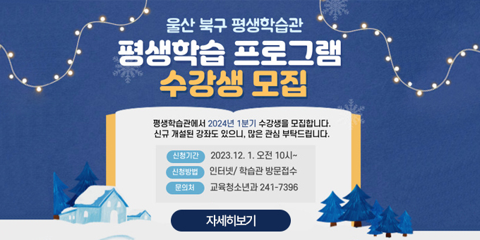 울산 북구 평생학습관 평생학습 프로그램 수강생 모집 '평생학습관에서 2024년 1분기 수강생을 모집합니다. 신규 개설된 강좌도 있으니, 많은 관심 부탁드립니다. -신청기간:2023.12.1. 오전 10시~ -신청방법:인터넷/학습관 방문접수 -문의처:교육청소년과 241-7396 [자세히보기]