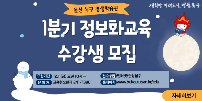 울산 북구 평생학습관 1분기 정보화교육 수강생 모집 -모집기간 : 12.1(금) 오전 10시~ -접수방법 : 인터넷/현장접수 -문의처 : 교육청소년과 241-7396 -홈페이지 : www.bukgu.ulsan.ke/edu [자세히보기]