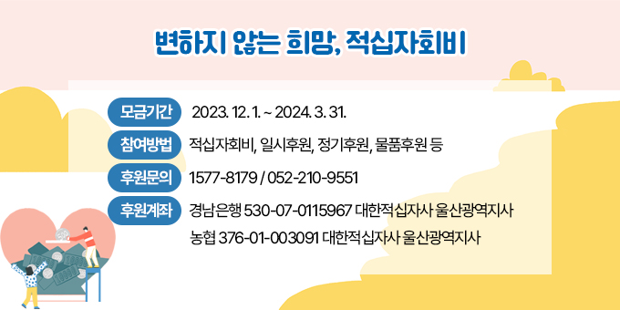 변하지 않는 희망, 적십자회비 ㅁ 모금기간 : 2023. 12. 1. ~ 2024. 3. 31. ㅁ 참여방법 : 적십자회비, 일시후원, 정기후원, 물품후원 등 ㅁ 후원문의 : 1577-8179 / 052-210-9551 ㅁ 후원계좌 : 경남은행 530-07-0115967 대한적십자사 울산광역지사                        농      협 376-01-003091 대한적십자사 울산광역지사