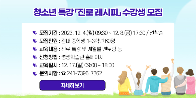 청소년 특강 「진로 레시피」 수강생 모집 1. 모집기간 : 2023. 12. 4.(월) 09:30 ∼ 12. 8.(금) 17:30 / 선착순  2. 모집인원 : 관내 중학생 1~3학년 60명  3. 교육내용 : 진로 특강 및 계열별 멘토링 등  4. 신청방법 : 평생학습관 홈페이지  5. 교육일시 : 12. 17.(일) 09:00 ~ 18:00  6. 문의사항 : ☎ 241-7396, 7362  자세히 보기