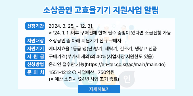 소상공인 고효율기기 지원사업 알림 ○ 신청기간 : 2024. 3. 25. ~ 12. 31.  ※ ‘24. 1. 1. 이후 구매건에 한해 필수 증빙이 있다면 소급신청 가능 ○ 지원대상 : 소상공인 중 아래 지원기기 신규 구매자  ○ 지원기기 : 에너지효율 1등급 냉(난)방기, 세탁기, 건조기, 냉장고 신품  ○ 지 원 금 : 구매가격(부가세 제외)의 40%(사업자당 지원한도 있음)  ○ 신청방법 : 온라인 접수만 가능(https://en-ter.co.kr/ac/main/main.do) ○ 문 의 처 : 1551-1212 ○ 사업예산 : 750억원(※ 예산 소진시 ‘24년 사업 조기 종료)  [자세히 보기]