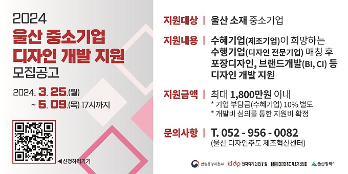 2024년 울산 중소기업 디자인개발 지원사업 [지원사업 개요] 1. 지원대상 : 울산 소재 중소기업 2. 지원내용 : 수혜기업(중소기업)이 희망하는 수행기업(디자인전문회사) 매칭 후 포장 디자인, 브랜드개발(BI, CI) 등 디자인 개발 지원 3. 지원금액 : 최대 1,800만원 이내   ※ 기업 부담금(수혜기업) 10% / 개발비 심의를 통한 지원비 확정 4. 지원절차 : 공고(3. 25. ~ 5. 9.) → 선정 및 수행기업 매칭(5월) → 디자인 개발(5월 ~ 9월) 5. 모집기간 : 2024년 3월 25일 ~ 5월 9일(46일간)