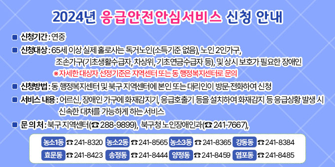 [2024년 응급안전안심서비스 신청 안내]  1. 신청기간 : 연중  2. 신청대상 : 65세 이상 실제 홀로사는 독거노인(소득기준 없음), 노인 2인가구, 조손가구(기초생활수급자, 차상위, 기초연금수급자 등), 및 상시 보호가 필요한 장애인  ※ 자세한 대상자 선정기준은 지역센터 또는 동 행정복지센터로 문의  3. 신청방법 : 동 행정복지센터 및 북구 지역센터에 본인 또는 대리인이 방문·전화하여 신청  4. 서비스 내용 : 어르신, 장애인 가구에 화재감지기, 응급호출기 등을 설치하여 화재감지 등 응급상황 발생 시 신속한 대처를 가능하게 하는 서비스  5. 문 의 처 : 북구 지역센터(☎ 288-9899), 북구청 노인장애인과(☎ 241-7667),  □농소1동(☎ 241-8320)   □ 농소2동(☎ 241-8565) □ 농소3동(☎ 241-8365)  □ 강동동(☎ 241-8384)  □ 효문동(☎ 241-8423)    □ 송정동(☎ 241-8444)   □ 양정동(☎ 241-8459)    □ 염포동(☎ 241-8485)