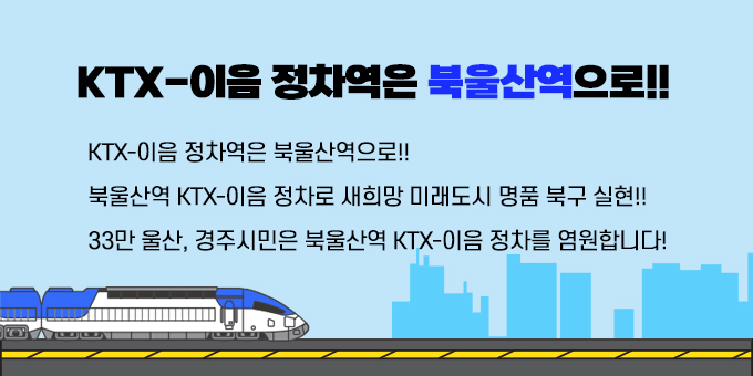 제목 :  KTX-이음 정차역은 북울산역으로!! 내용 ？ KTX-이음 정차역은 북울산역으로!! ？ 북울산역 KTX-이음 정차로 새히망 미래도시 명품 북구 실현! ？ 33만 울산, 경주시민은 북울산역 KTX-이음 정차를 염원합니다!