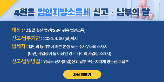 대상 : 12월말 결산법인(‘23년 귀속 법인소득)  신고·납부기한 : 2024. 4. 30.(화)까지  납세지 : 법인의 등기부에 따른 본점 또는 주사무소의 소재지                (다만, 사업장이 둘 이상인 경우 각각의 사업장 소재지)  신고？납부방법 : 위택스 전자(파일)신고·납부 또는 지자체 방문신고·납부