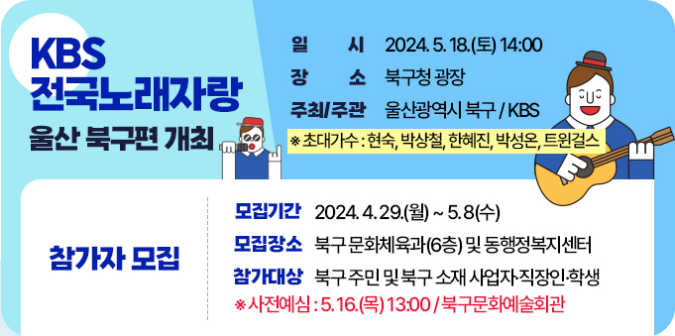 ○ 일    시 : 2024. 5. 18.(토) 14:00  ○ 장    소 : 북구청 광장 ○ 초대가수 : 현숙, 박상철, 한혜진, 박성온, 트윈걸스  ○ 주최/주관 : 울산광역시 북구 / KBS  ※ 참가자 모집  - 모집기간 : 4.29.(월) ~ 5.8.(수)  - 모집장소 : 북구 문화체육과(6층) 및 동 행정복지터  - 참가대상 : 북구 주민 및 북구 소재 사업자·직장인·학생  ※ 사전예심 : 5. 16.(목) 13:00 / 북구문화예술회관