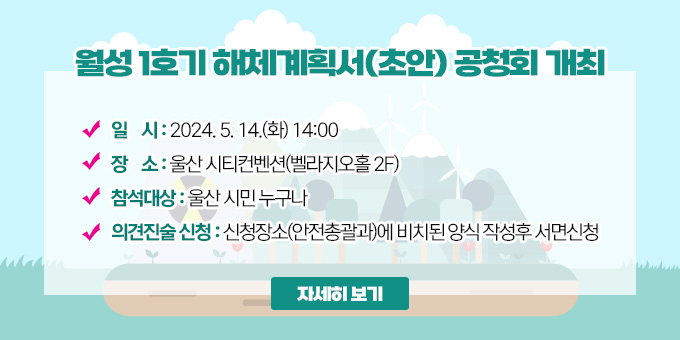 월성 1호기 해체계획서(초안) 공청회 개최 ○ 일    시 : 2024. 5. 14.(화) 14:00 ○ 장    소 : 울산 시티컨벤션(벨라지오홀 2F)  ○ 참석대상 : 울산 시민 누구나  ○ 의견진술 신청 : 신청장소(안전총괄과)에 비치된 양식 작성후 서면신청 [자세히보기]