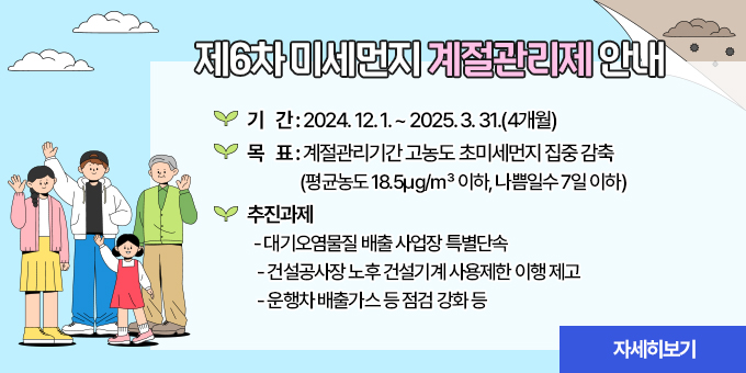 제6차 미세먼지 계절관리제 안내  ○ 기    간 : 2024. 12. 1. ~ 2025. 3. 31.(4개월)  ○ 목    표 : 계절관리기간 고농도 초미세먼지 집중 감축               (평균농도 18.5㎍/㎥ 이하, 나쁨일수 7일 이하)  ○ 추진과제    - 대기오염물질 배출 사업장 특별단속    - 건설공사장 노후 건설기계 사용제한 이행 제고    - 운행차 배출가스 등 점검 강화 등  [자세히보기]