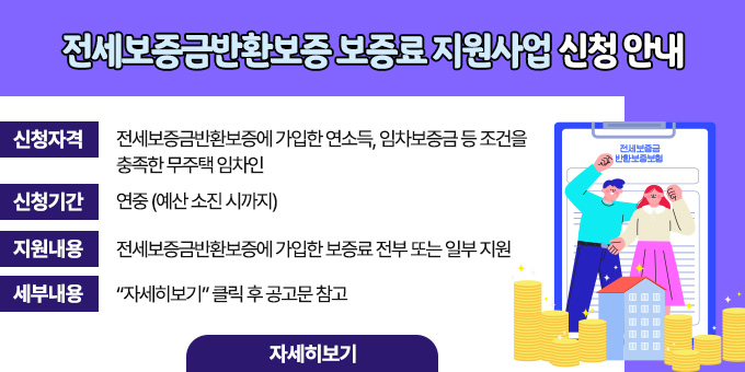 전세보증금반환보증 보증료 지원사업 신청 안내  ？ 신청자격 : 전세보증금반환보증에 가입한 연소득, 임차보증금    등 조건을 충족한 무주택 임차인   ？ 신청기간 : 연중 (예산 소진 시까지)   ？ 지원내용 : 전세보증금반환보증에 가입한 보증료 전부 또는 일부 지원   ？ 세부내용 : “자세히보기” 클릭 후 공고문 참고 [자세히보기]