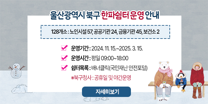 울산광역시 북구 한파쉼터 운영 안내 (128개소 : 노인시설 57, 공공기관 24,, 금융기관 45, 보건소 2) - 운영기간: 2024. 11. 15.~2025. 3. 15. - 운영시간: 평일 09:00~18:00 - 쉼터목록: 배너클릭(국민재난 안전포털) ※북구청사: 공휴일 및 야간운영 [자세히보기]