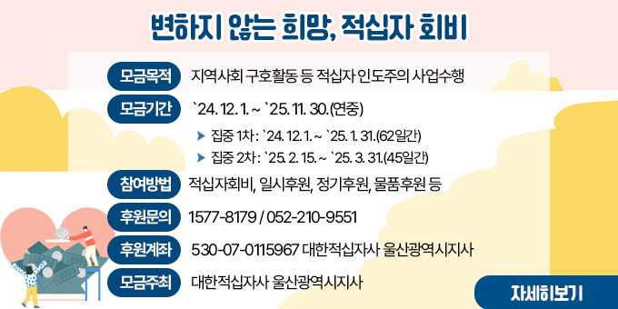 변하지 않는 희망, 적십자 회비 ○ 모금목적   - 지역사회 구호활동 등 적십자 인도주의 사업수행  ○ 모금개요    - 모금기간 : `24. 12. 1. ~ `25. 11. 30.(연중)    - 집중 1차 : `24. 12. 1. ~ `25. 1. 31.(62일간)    - 집중 2차 : `25. 2. 15. ~ `25. 3. 31.(45일간)  ○ 참여방법 : 적십자회비, 일시후원, 정기후원, 물품후원 등  ○ 후원문의 : 1577-8179 / 052-210-9551  ○ 후원계좌 : 530-07-0115967 대한적십자사 울산광역시지사  ○ 모금주최 : 대한적십자사 울산광역시지사 [자세히보기]