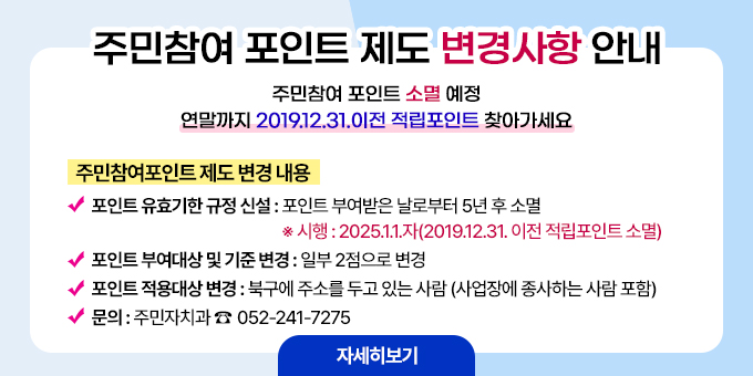 주민참여 포인트 제도 변경사항 안내 주민참여 포인트 소멸 예정 연말까지 2019.12.31.이전 적립포인트 찾아가세요  ○ 주민참여포인트 제도 변경 내용    - 포인트 유효기한 규정 신설 : 포인트 부여받은 날로부터 5년 후 소멸      ※ 시행 : 2025.1.1.자(2019.12.31. 이전 적립포인트 소멸)    - 포인트 부여대상 및 기준 변경 : 일부 2점으로 변경    - 포인트 적용대상 변경 : 북구에 주소를 두고 있는 사람(사업장에 종사하는 사람 포함) 문의 주민자치과 052-241-7275 [자세히보기]