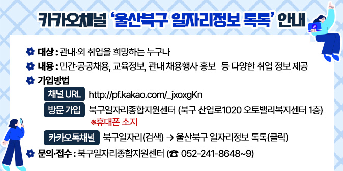 카카오채널 ‘울산북구 일자리정보 톡톡’ 안내  ○ (대상) : 관내·외 취업을 희망하는 누구나  ○ (내용) : 민간·공공채용, 교육정보, 관내 채용행사 홍보   등 다양한 취업 정보 제공  ○ (가입방법)     - 채널 URL : http://pf.kakao.com/_jxoxgKn       - 방문 가입 : 북구일자리종합지원센터                          (북구 산업로1020 오토밸리복지센터 1층)             ※휴대폰 소지      - 카카오톡채널→북구일자리(검색)→울산북구 일자리정보 톡톡(클릭)  □ 문의·접수 : 북구일자리종합지원센터(☎052-241-8648~9)