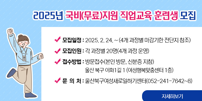 2025년 국비(무료)지원 직업교육 훈련생 모집○ 모집일정 : 2025. 2. 24. ~ (4개 과정별 마감기한 전단지 참조) ○ 모집인원 : 각 과정별 20명(4개 과정 운영) ○ 접수방법 : 방문접수(본인 방문, 신분증 지참)                     울산 북구 이화1길 1 (여성행복맞춤센터 1층) ○ 문 의 처 : 울산북구여성새로일하기센터(052-241-7642~8) [자세히보기]