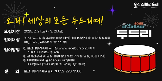 ○ 모집기간 : 2. 21.(금) ~ 3. 21.(금) ○ 참여대상 : ‘쇠’와 ‘두드림’을 주제로 10분 내외(최대 15분)의 융복합 창작작품(예: 타악기, 금속악기, 탭댄스 등) ○ 참여방법 : 참가신청서 작성 및 영상 첨부하여 이메일 신청(ussf1@soeburi.org) ○ 문 의 처 : 울산쇠부리축제추진위원회(052-293-3500)