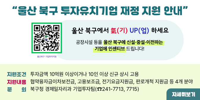 울산 북구 투자유치기업 재정 지원 안내 울산 북구에서 氣(기) UP(업) 하세요 공장시설 등을 울산북구에 신설증설이전하는 기업에 인센티브 드립니다! 지원조건    ○ 투자금액 10억원 이상이거나 10인 이상 신규 상시 고용  □ 지원내용   ○ 협약융자금이차보전금, 고용보조금, 전기요금지원금, 판로개척 지원금       등 4개 분야    □ 문  의 : 북구청 경제일자리과 기업투자팀(☎241-7713, 7715)