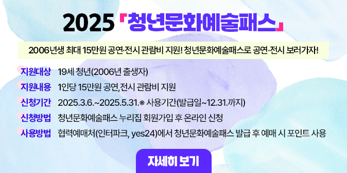 2006년생 최대 15만원 공연·전시 관람비 지원! 청년문화예술패스로 공연·전시 보러가자!  ○ 지원대상 : 19세 청년(2006년 출생자)  ○ 지원내용 : 1인당 15만원 공연,전시 관람비 지원 ○ 신청기간 : 2025.3.6.~2025.5.31.※ 사용기간(발급일~12.31.까지) ○ 신청방법 : 청년문화예술패스 누리집 회원가입 후 온라인 신청  ○ 사용방법 : 협력예매처(인터파크, yes24)에서 청년문화예술패스 발급 후 예매 시 포인트 사용