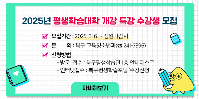 2025 평생학습대학 개강 특강 수강생 모집 ○ 모집기간 : 2025. 3. 6. ~ 정원마감시 ○ 문    의 : 북구 교육청소년과(☎ 241-7396)  ○ 신청방법    - 방문  접수 : 북구평생학습관 1층 안내데스크   - 인터넷접수 : 북구평생학습포털 ‘수강신청’ [자세히보기]