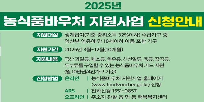 □ 지원대상 : 생계급여 수급가구 중 임산부·영유아·만 18세이하 아동 포함 가구 / □ 지원기간 : 2025년 3월 ~ 12월(10개월) ※ 신청일 기준 월부터 지급(소급지급 불가) / □ 지원내용 : 국산 과일류, 채소류, 흰우유, 신선알류, 육류, 잡곡류, 두부류를 구입할 수 있는 농식품바우처 카드 지원(월10만원/4인가구 기준) / □ 신청기간 : 2025. 2.17. ~ 12.12. / □ 신청방법 - 온라인 : 농식품바우처 홈페이지(www.foodvoucher.go.kr) / - ARS : 1551-0857 / - 오프라인 : 주소지 관할 동 행정복지센터