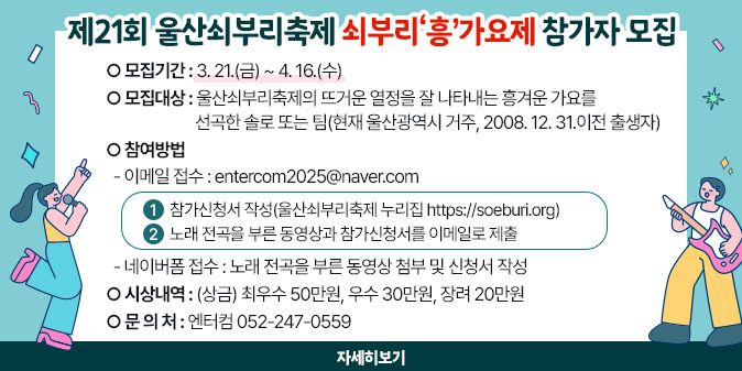 제21회 울산쇠부리축제 쇠부리‘흥’가요제 참가자 모집 ○ 모집기간 : 3. 21.(금) ~ 4. 16.(수) ○ 모집대상 : 울산쇠부리축제의 뜨거운 열정을 잘 나타내는 흥겨운 가요를 선곡한 솔로 또는 팀(현재 울산광역시 거주, 2008. 12. 31.이전 출생자) ○ 참여방법   - 이메일 접수 : entercom2025@naver.com    ① 참가신청서 작성(울산쇠부리축제 누리집 https://soeburi.org)    ② 노래 전곡을 부른 동영상과 참가신청서를 이메일로 제출   - 네이버폼 접수 : 노래 전곡을 부른 동영상 첨부 및 신청서 작성 ○ 시상내역 : (상금) 최우수 50만원, 우수 30만원, 장려 20만원 ○ 문 의 처 : 엔터컴 052-247-0559 [자세히보기]