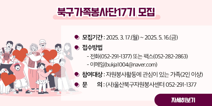 북구가족봉사단17기 모집 ○ 모집기간 : 2025. 3. 17.(월) ~ 2025. 5. 16.(금)   ○ 접수방법     - 전화(052-291-1377) 또는 팩스(052-282-2863)    - 이메일(bukja1004@naver.com)  ○ 참여대상 : 자원봉사활동에 관심이 있는 가족(2인 이상) □ 문    의 : (사)울산북구자원봉사센터 052-291-1377 [자세히보기]