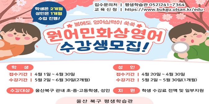 [수강생 모집 개요] 1. 모집기간 : 학생 : 4. 1.~4. 30. / 성인 : 4. 20.~4. 30. / 2. 교육기간 : '25. 5.~6.(2개월) / 성인 : '25. 5.(1개월 수강) / 3. 모집대상 : 북구 초·중·고등학생 및 성인 / 4. 신청방법 : 평생학습관 홈페이지 → 혁신교육지구 → 영어배움터 → 울산북구 원어민 화상영어 사이트 바로가기 / 5. 교육내용 : 원어민 화상영어 학습