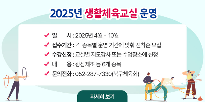 2025년 생활체육교실 운영 ○ 일    시 : 2025년 4월 ~ 10월  ○ 접수기간 : 각 종목별 운영 기간에 맞춰 선착순 모집  ○ 수강신청 : 교실별 지도강사 또는 수업장소에 신청  ○ 내    용 : 광장체조 등 6개 종목  ○ 문의전화 : 052-287-7330(북구체육회) [자세히보기]