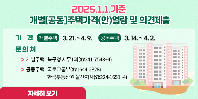 2025. 1. 1.기준 개별[공동]주택가격(안) 열람 및 의견제출 ○ 기  간 : 3. 21. ~ 4. 9.(개별주택)             3. 14. ~ 4. 2.(공동주택) ○ 문의처   ？ 개별주택 : 북구청 세무1과(☎241-7543~4)  ？ 공동주택 : 국토교통부(☎1644-2828) 한국부동산원 울산지사(☎224-1651~4) [자세히보기]