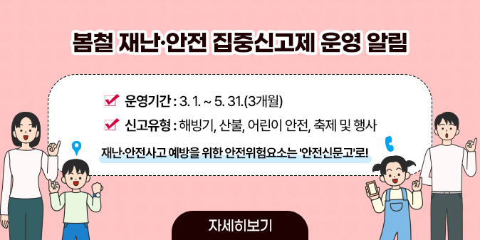 봄철 재난·안전 집중신고제 운영 알림 ○ 운영기간 : 3. 1. ~ 5. 31.(3개월) ○ 신고유형 : 해빙기, 산불, 어린이 안전, 축제 및 행사  재난·안전사고 예방을 위한 안전위험요소는 '안전신문고'로! [자세히보기]
