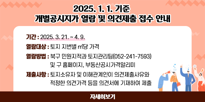 2025. 1. 1.기준 개별공시지가 열람 및 의견제출 접수 안내   ○ 기    간 : 2025. 3. 21. ~ 4. 9.   ○ 열람대상 : 토지 지번별 ㎡당 가격   ○ 열람방법 : 북구 민원지적과 토지관리팀(052-241-7593)  및 구 홈페이지, 부동산공시가격알리미   ○ 제출사항 : 토지소유자 및 이해관계인이 의견제출사유와 적정한 의견가격 등을 의견서에 기재하여 제출 [자세히보기]