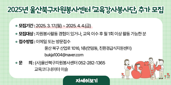 2025년 울산북구자원봉사센터「교육강사봉사단」 추가 모집○ 모집기간 : 2025. 3. 17.(월) ~ 2025. 4. 4.(금)   ○ 모집대상    - 자원봉사활동 경험이 있거나, 교육 이수 후 월 1회 이상 활동 가능한 분  ○ 접수방법 : 이메일 또는 방문접수   - 주소) 울산 북구 산업로 1016, 1층(연암동, 친환경급식지원센터)   - 이메일) bukja1004@naver.com □ 문    의 : (사)울산북구자원봉사센터 052-282-1365 교육코디네이터 이슬 [자세히보기]