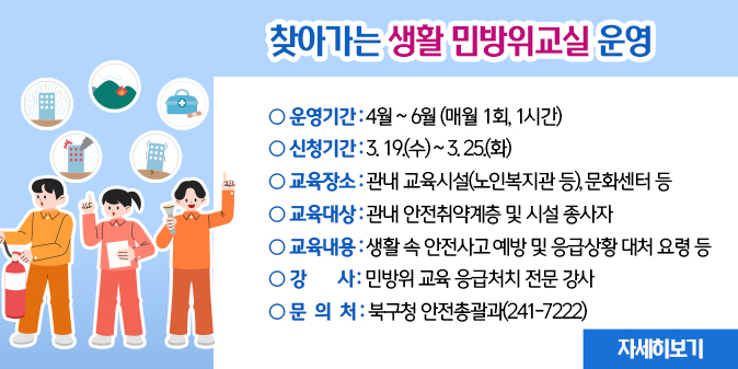 찾아가는 생활 민방위교실 운영○ 운영기간 : 4월 ~ 6월(매월 1회, 1시간) ○ 신청기간 : 3. 19.(수) ~ 3. 25.(화) ○ 교육장소 : 관내 교육시설(노인복지관 등), 문화센터 등        ※ 교육대상 : 관내 안전취약계층 및 시설 종사자 ○ 교육내용 : 생활 속 안전사고 예방 및 응급상황 대처 요령 등 ○ 강    사 : 민방위 교육 응급처치 전문 강사 ○ 문 의 처 : 북구청 안전총괄과(241-7222) [자세히보기]