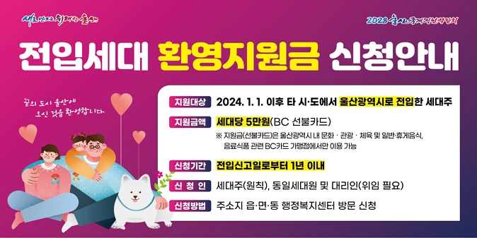 타 시？도에서 울산으로 전입한 세대의 조기 정착을 돕기 위해 지역 내 문화？관광？체육 분야에서 사용가능한 전입세대 환영지원금을 지급합니다. ○ 지원대상 : 2024. 1. 1. 이후 타 시？도에서 울산광역시로 전입한 세대주 / ○ 지원금액 : 세대당 5만원(BC 선불카드) / ○ 신청기간 : 전입신고일로부터 1년 이내 / ○ 신 청 인 : 세대주(원칙), 동일세대원 및 대리인(위임 필요) / ○ 신청방법 : 주소지 관할 읍？면？동 행정복지센터 방문 신청