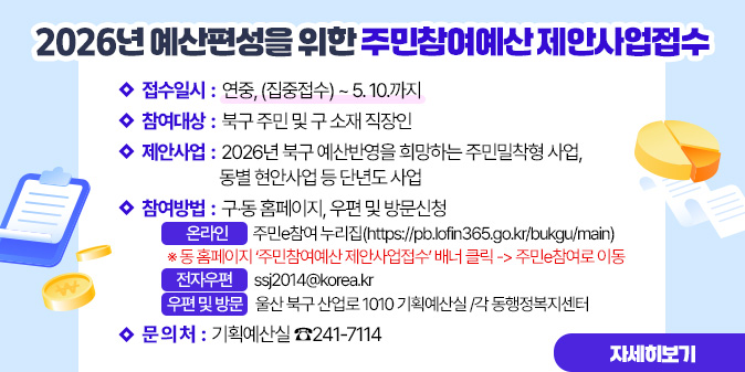 2026년 예산편성을 위한 주민참여예산 제안사업접수 ○ 접수일시 : 연중, (집중접수) ~ 5. 10.까지 ○ 참여대상 : 북구 주민 및 구 소재 직장인 ○ 제안사업 : 2026년 북구 예산반영을 희망하는 주민밀착형 사업, 동별 현안사업 등 단년도 사업 ○ 참여방법 : 구？동 홈페이지, 우편 및 방문신청  ？온 라 인 : 주민e참여 누리집               (https://pb.lofin365.go.kr/bukgu/main)    ※ 동 홈페이지 ‘주민참여예산 제안사업접수’ 배너 클릭 -> 주민e참여로 이동  ？전자우편 : ssj2014@korea.kr  ？우편 및 방문 : 울산 북구 산업로 1010 기획예산실 /각 동행정복지센터 ○ 문 의 처 : 기획예산실 ☎241-7114 [자세히보기]
