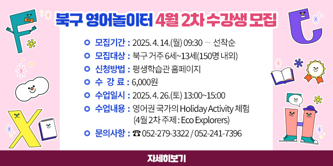 북구 영어놀이터 4월 2차 수강생 모집 1. 모집기간 : 2025. 4. 14.(월) 09:30 ∼ 선착순 2. 모집대상 : 북구 거주 6세~13세(150명 내외) 3. 신청방법 : 평생학습관 홈페이지 4. 수 강 료 : 6,000원 5. 수업일시 : 2025. 4. 26.(토) 13:00~15:00 6. 수업내용 : 영어권 국가의 Holiday Activity 체험             (4월 2차 주제 : Eco Explorers) 7. 문의사항 : ☎ 052-279-3322 / 052-241-7396 [자세히보기]
