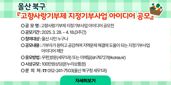 울산 북구 『고향사랑기부제 지정기부사업 아이디어 공모』   가. 공 모 명 : 고향사랑기부제 지정기부사업 아이디어 공모전   나. 공모기간 : 2025. 3. 28. ~ 4. 18.(3주간)   다. 참여대상 : 울산 시민 누구나   라. 공모내용 : 기부자가 원하고 공감하며 지역문제 해결에 도움이 되는 지정기부사업 아이디어 제안   마. 응모방법 : 우편, 방문 또는 이메일   바. 시상규모 : 100만원 상당  [자세히보기]