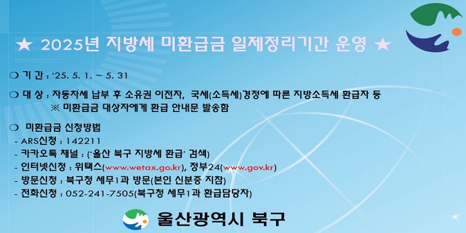 ？ 기   간 : ‘25. 5. 1. ~ 5. 31./ ？ 대   상 : 자동차연납 후 소유권 이전자, 국세(소득세)경정에 따른 지방소득세 환급자 등 ※ 미환급금 대상자에게 환급 안내문 발송함 / ？ 미환급금 신청방법 - ARS신청 : 142211/ 카카오 채널 신청 : ‘ 울산 북구 지방세 환급 ’ 검색 / 인터넷신청 : 위택스(www.wetax.go.kr), 정부24(www.gov.kr) / 방문신청 : 북구청 세무1과 방문(본인 신분증 지참) / 전화신청 : 052-241-7505(북구청 세무1과 환급담당자)