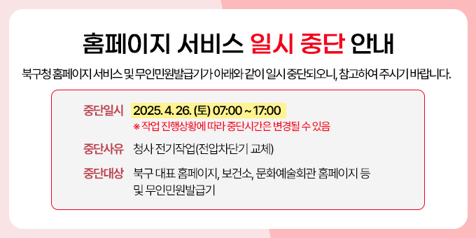 북구청 홈페이지 서비스 및 무인민원발급기가 아래와 같이 일시 중단되오니, 참고하여 주시기 바랍니다.  가. 중단일시 : 2025. 4. 26.(토) 07:00 ~ 17:00 ※ 작업 진행상황에 따라 중단시간은 변경될 수 있음 나. 중단사유 : 청사 전기작업(저압차단기 교체) 다. 중단대상 : 북구 대표 홈페이지, 보건소, 문화예술회관 홈페이지 등 및 무인민원발급기