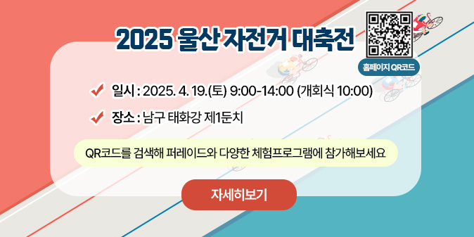 2025 울산 자전거 대축전 * 일시 : 2025. 4. 19.(토) 9:00-14:00 (개획식 10:00) * 장소 : 남구 태화강 제1둔치 * QR코드를 검색해 페레이드와 다양한 체험프로그램에 참가해보세요 (+ 첨부파일에 QR 코드도 같이 넣어주세요!) [자세히보기]