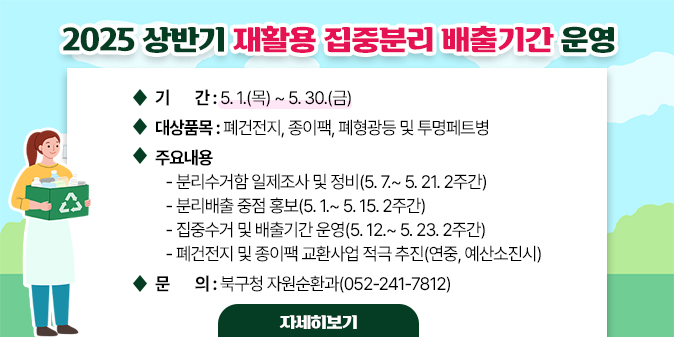 2025 상반기 재활용 집중분리 배출기간 운영 ○ 기    간 : 5. 1.(목) ~ 5. 30.(금)   ○ 대상품목 : 폐건전지, 종이팩, 폐형광등 및 투명페트병   ○ 주요내용    - 분리수거함 일제조사 및 정비(5. 7.~ 5. 21. 2주간)    - 분리배출 중점 홍보(5. 1.~ 5. 15. 2주간)    - 집중수거 및 배출기간 운영(5. 12.~ 5. 23. 2주간)    - 폐건전지 및 종이팩 교환사업 적극 추진(연중, 예산소진시) □ 문    의 : 북구청 자원순환과(052-241-7812) [자세히보기]