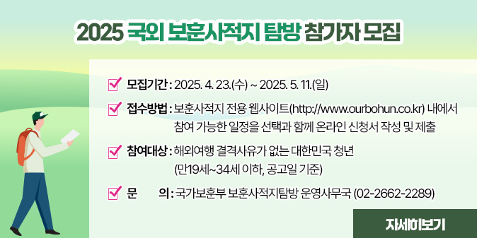 2025 국외 보훈사적지 탐방 참가자 모집  ○ 모집기간 : 2025. 4. 23.(수) ~ 2025. 5. 11.(일)   ○ 접수방법     - 보훈사적지 전용 웹사이트(http://www.ourbohun.co.kr) 내에서       참여 가능한 일정을 선택과 함께 온라인 신청서 작성 및 제출   ○ 참여대상 : 해외여행 결격사유가 없는 대한민국 청년 (만19세~34세 이하, 공고일 기준)  □ 문의 : 국가보훈부 보훈사적지탐방 운영사무국 (02-2662-2289) [자세히보기]