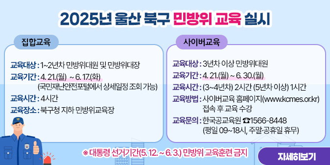 2025년 울산 북구 민방위 교육 실시 1. 집합교육  ○ 교육대상 : 1~2년차 민방위대원 및 민방위대장  ○ 교육기간 : 4. 21.(월) ~ 6. 26.(목)(국민재난안전포털에서 상세일정 조회 가능)  ○ 교육시간 : 4시간   ○ 교육장소 : 북구청 지하 민방위교육장  2. 사이버교육  ○ 교육대상 : 3년차 이상 민방위대원  ○ 교육기간 : 4. 21.(월) ~ 6. 30.(월)  ○ 교육시간 : (3~4년차) 2시간 (5년차 이상) 1시간  ○ 교육방법 : 사이버교육 홈페이지(www.kcmes.or.kr) 접속 후 교육 수강  ○ 교육문의 : 한국공교육원 ☎1566-8448(평일 09~18시, 주말·공휴일 휴무)   ※ 대통령 선거기간(5. 12. ~ 6. 3.) 민방위 교육훈련 금지 [자세히보기]