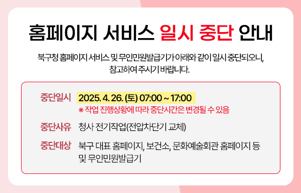 북구청 홈페이지 서비스 및 무인민원발급기가 아래와 같이 일시 중단되오니, 참고하여 주시기 바랍니다.  가. 중단일시 : 2025. 4. 26.(토) 07:00 ~ 17:00 ※ 작업 진행상황에 따라 중단시간은 변경될 수 있음 나. 중단사유 : 청사 전기작업(저압차단기 교체) 다. 중단대상 : 북구 대표 홈페이지, 보건소, 문화예술회관 홈페이지 등 및 무인민원발급기