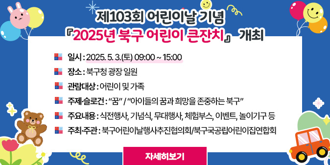 제103회 어린이날 기념 『2025년 북구 어린이 큰잔치』 개최 -일시 : 2025. 5. 3.(토) 09:00 ~ 15:00 -장소 : 북구청 광장 일원 -관람대상 : 어린이 및 가족 -주제·슬로건 : “꿈” / “아이들의 꿈과 희망을 존중하는 북구” -주요내용 : 식전행사, 기념식, 무대행사, 체험부스, 이벤트, 놀이기구 등  -주최·주관 : 북구어린이날행사추진협의회/북구국공립어린이집연합회 [자세히보기]